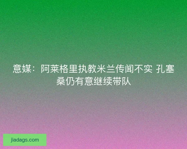 意媒:阿莱格里执教米兰传闻不实 孔塞桑仍有意继续带队 意媒:阿莱格里执教米兰传闻不实 孔塞桑仍有意继续带队