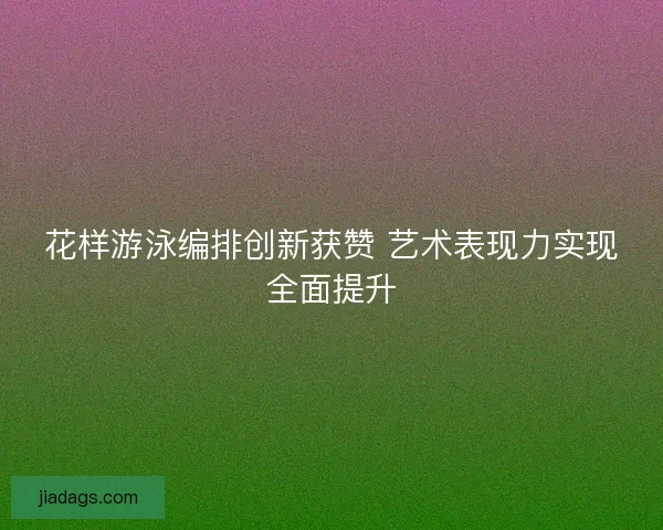 花样游泳编排创新获赞 艺术表现力实现全面提升