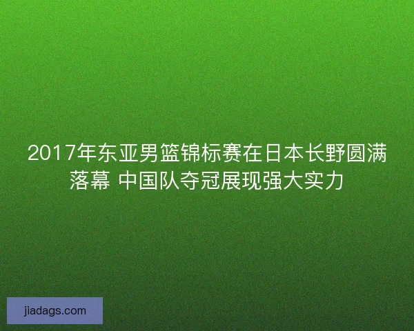 2017年东亚男篮锦标赛在日本长野圆满落幕 中国队夺冠展现强大实力