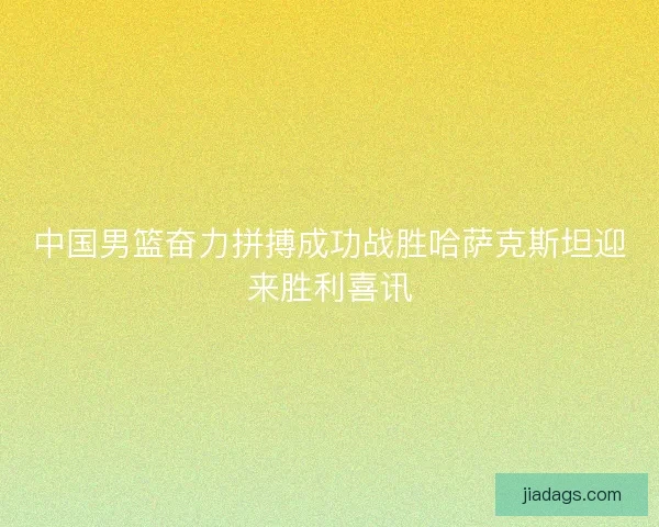 中国男篮奋力拼搏成功战胜哈萨克斯坦迎来胜利喜讯