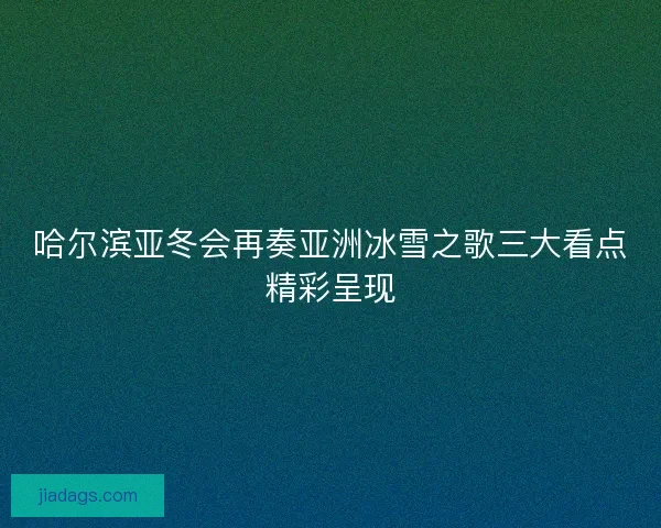 哈尔滨亚冬会再奏亚洲冰雪之歌三大看点精彩呈现