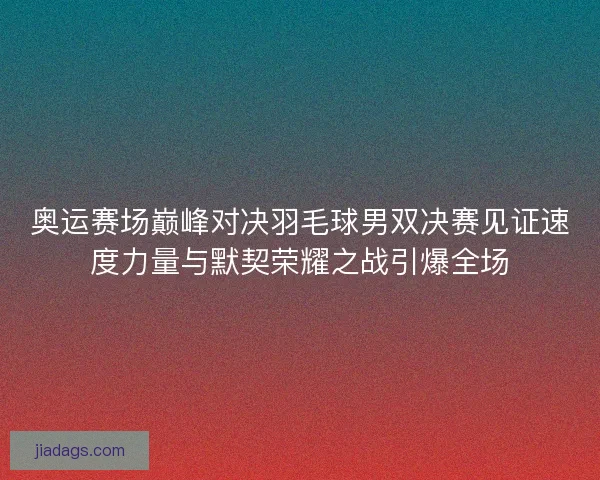 奥运赛场巅峰对决羽毛球男双决赛见证速度力量与默契荣耀之战引爆全场