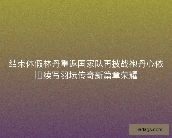 结束休假林丹重返国家队再披战袍丹心依旧续写羽坛传奇新篇章荣耀