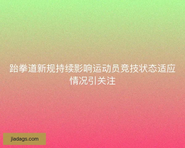 跆拳道新规持续影响运动员竞技状态适应情况引关注 跆拳道新规持续影响运动员竞技状态适应情况引关注