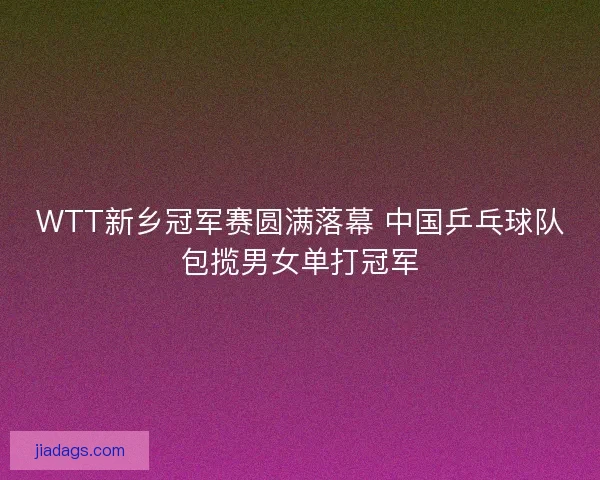 WTT新乡冠军赛圆满落幕 中国乒乓球队包揽男女单打冠军