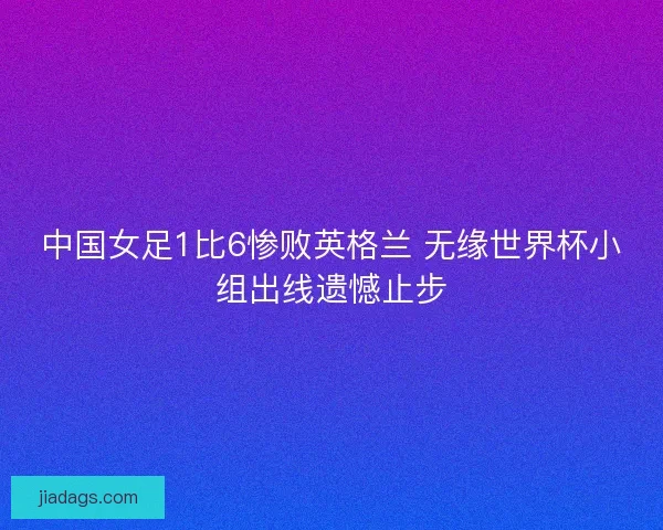 中国女足1比6惨败英格兰 无缘世界杯小组出线遗憾止步