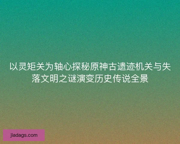 以灵矩关为轴心探秘原神古遗迹机关与失落文明之谜演变历史传说全景 以灵矩关为轴心探秘原神古遗迹机关与失落文明之谜演变历史传说全景