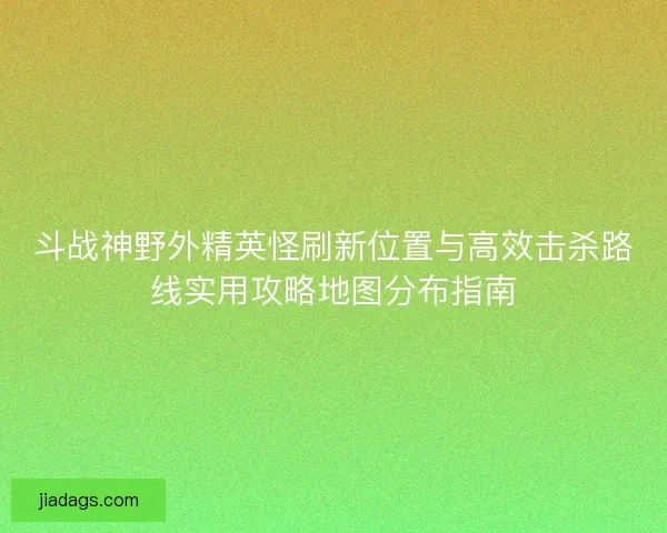 斗战神野外精英怪刷新位置与高效击杀路线实用攻略地图分布指南