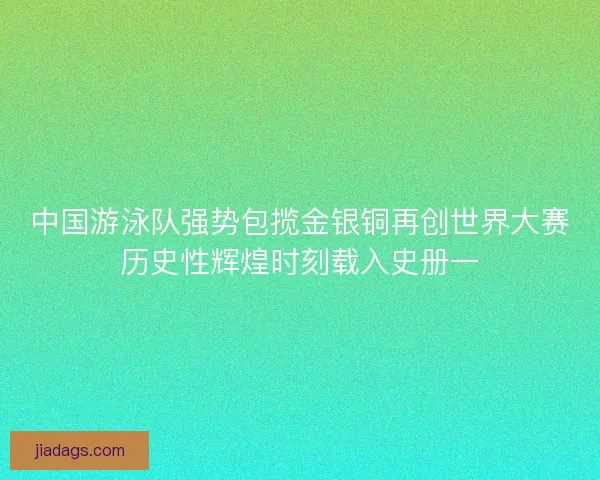 中国游泳队强势包揽金银铜再创世界大赛历史性辉煌时刻载入史册一
