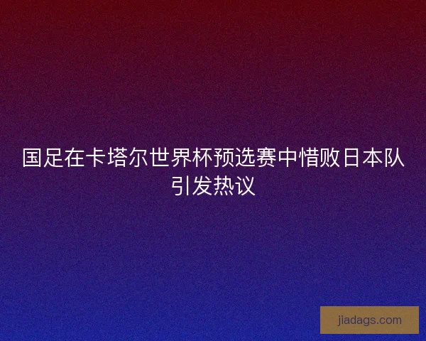 国足在卡塔尔世界杯预选赛中惜败日本队引发热议