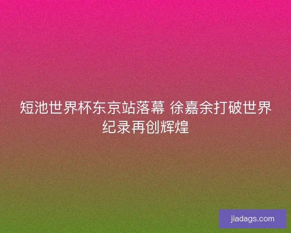 短池世界杯东京站落幕 徐嘉余打破世界纪录再创辉煌