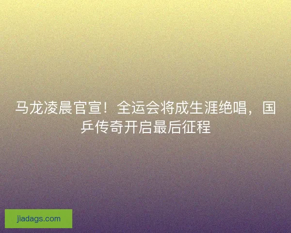马龙凌晨官宣！全运会将成生涯绝唱，国乒传奇开启最后征程
