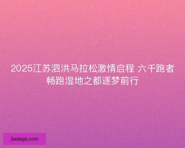 2025江苏泗洪马拉松激情启程 六千跑者畅跑湿地之都逐梦前行
