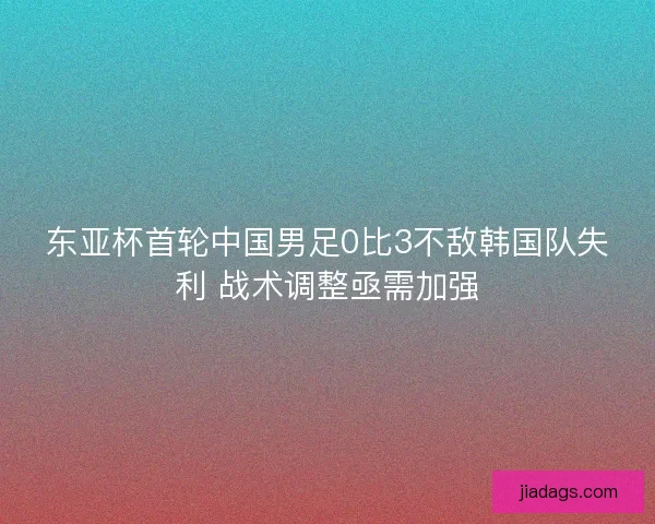 东亚杯首轮中国男足0比3不敌韩国队失利 战术调整亟需加强