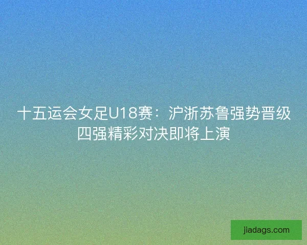 十五运会女足U18赛:沪浙苏鲁强势晋级四强精彩对决即将上演 十五运会女足U18赛:沪浙苏鲁强势晋级四强精彩对决即将上演
