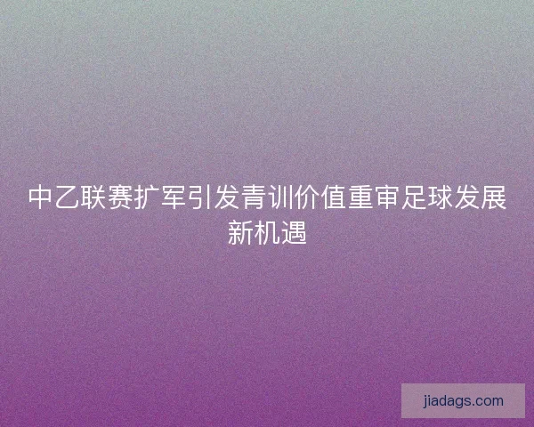 中乙联赛扩军引发青训价值重审足球发展新机遇 中乙联赛扩军引发青训价值重审足球发展新机遇
