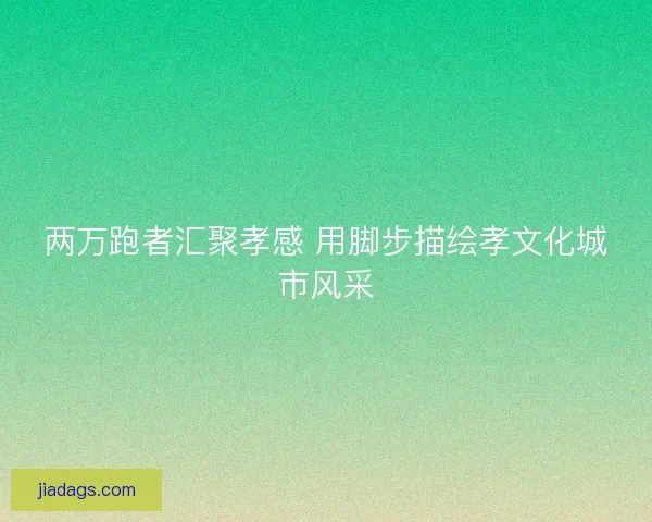 两万跑者汇聚孝感 用脚步描绘孝文化城市风采 两万跑者汇聚孝感 用脚步描绘孝文化城市风采