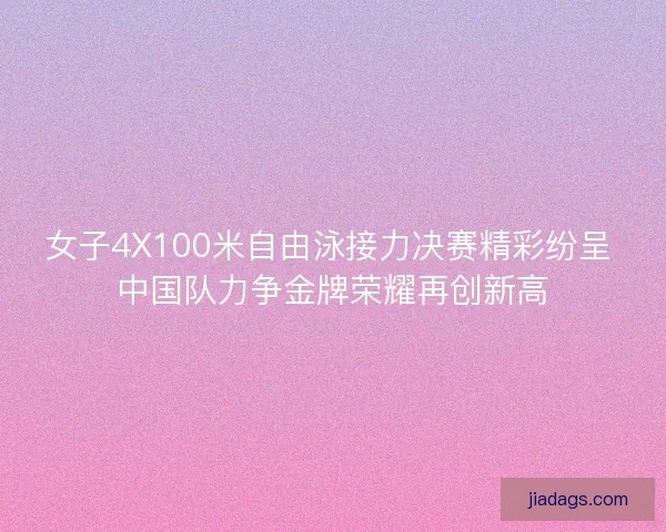 女子4X100米自由泳接力决赛精彩纷呈 中国队力争金牌荣耀再创新高