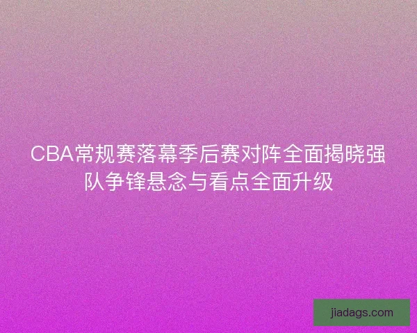 CBA常规赛落幕季后赛对阵全面揭晓强队争锋悬念与看点全面升级