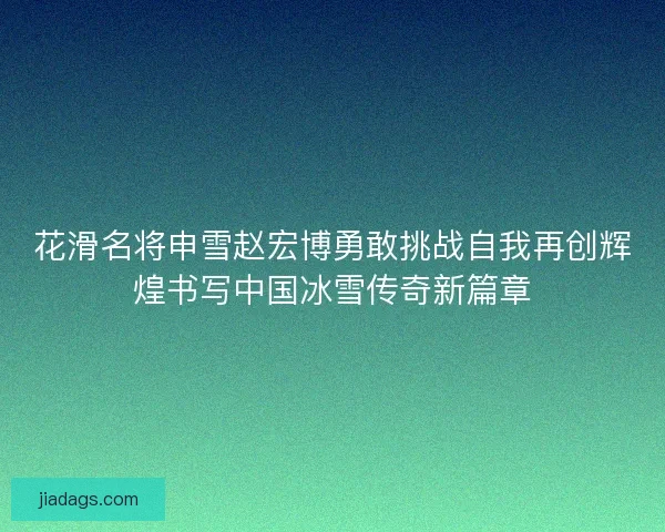 花滑名将申雪赵宏博勇敢挑战自我再创辉煌书写中国冰雪传奇新篇章 花滑名将申雪赵宏博勇敢挑战自我再创辉煌书写中国冰雪传奇新篇章