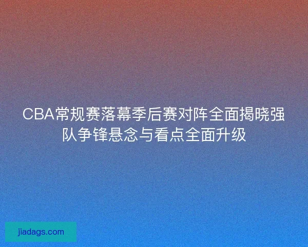 CBA常规赛落幕季后赛对阵全面揭晓强队争锋悬念与看点全面升级