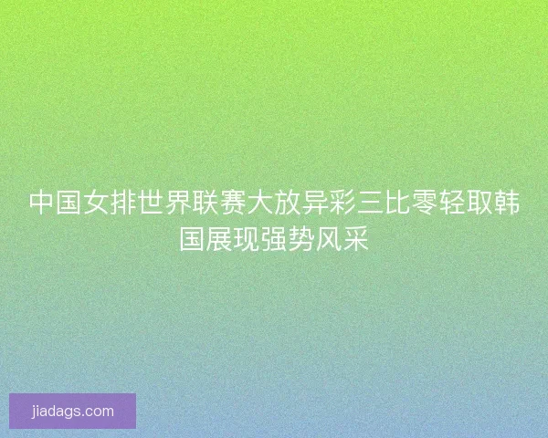 中国女排世界联赛大放异彩三比零轻取韩国展现强势风采 中国女排世界联赛大放异彩三比零轻取韩国展现强势风采
